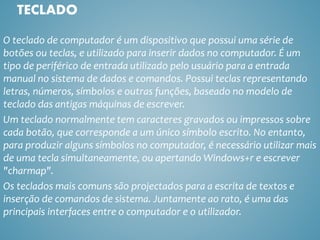 O teclado de computador é um dispositivo que possui uma série de
botões ou teclas, e utilizado para inserir dados no computador. É um
tipo de periférico de entrada utilizado pelo usuário para a entrada
manual no sistema de dados e comandos. Possui teclas representando
letras, números, símbolos e outras funções, baseado no modelo de
teclado das antigas máquinas de escrever.
Um teclado normalmente tem caracteres gravados ou impressos sobre
cada botão, que corresponde a um único símbolo escrito. No entanto,
para produzir alguns símbolos no computador, é necessário utilizar mais
de uma tecla simultaneamente, ou apertando Windows+r e escrever
"charmap".
Os teclados mais comuns são projectados para a escrita de textos e
inserção de comandos de sistema. Juntamente ao rato, é uma das
principais interfaces entre o computador e o utilizador.
TECLADO
 