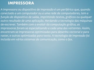 A impressora ou dispositivo de impressão é um periférico que, quando
conectado a um computador ou a uma rede de computadores, tem a
função de dispositivo de saída, imprimindo textos, gráficos ou qualquer
outro resultado de uma aplicação. Herdando a tecnologia das máquinas-
de-escrever. Também com o evoluir da computação gráfica, as
impressoras foram-se especializando a cada uma das vertentes. Assim,
encontram-se impressoras optimizadas para desenho vectorial e para
raster, e outras optimizadas para texto. A tecnologia de impressão foi
incluída em vários sistemas de comunicação, como o fax.
IMPRESSORA
 