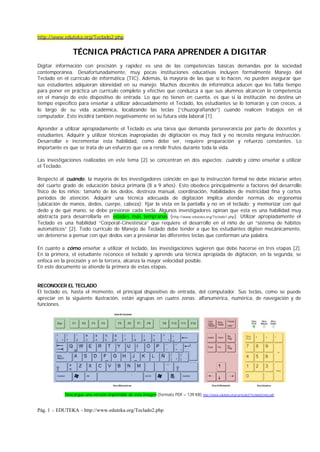 http://www.eduteka.org/Teclado2.php


                TÉCNICA PRÁCTICA PARA APRENDER A DIGITAR
Digitar información con precisión y rapidez es una de las competencias básicas demandas por la sociedad
contemporánea. Desafortunadamente, muy pocas instituciones educativas incluyen formalmente Manejo del
Teclado en el currículo de informática (TIC). Además, la mayoría de las que si lo hacen, no pueden asegurar que
sus estudiantes adquieran idoneidad en su manejo. Muchos docentes de informática aducen que les falta tiempo
para poner en práctica un currículo completo y efectivo que conduzca a que sus alumnos alcancen la competencia
en el manejo de este dispositivo de entrada. Lo que no tienen en cuenta, es que si la institución no destina un
tiempo específico para enseñar a utilizar adecuadamente el Teclado, los estudiantes se lo tomarán y con creces, a
lo largo de su vida académica, localizando las teclas (“chuzografiando”) cuando realicen trabajos en el
computador. Esto incidirá también negativamente en su futura vida laboral [1].

Aprender a utilizar apropiadamente el Teclado es una tarea que demanda perseverancia por parte de docentes y
estudiantes. Adquirir y utilizar técnicas inapropiadas de digitación es muy fácil y no necesita ninguna instrucción.
Desarrollar e incrementar esta habilidad, como debe ser, requiere preparación y refuerzo constantes. Lo
importante es que se trata de un esfuerzo que va a rendir frutos durante toda la vida.

Las investigaciones realizadas en este tema [2] se concentran en dos aspectos: cuándo y cómo enseñar a utilizar
el Teclado.

Respecto al cuándo, la mayoría de los investigadores coincide en que la instrucción formal no debe iniciarse antes
del cuarto grado de educación básica primaria (8 a 9 años). Esto obedece principalmente a factores del desarrollo
físico de los niños: tamaño de los dedos, destreza manual, coordinación, habilidades de motricidad fina y cortos
períodos de atención. Adquirir una técnica adecuada de digitación implica atender normas de ergonomía
(ubicación de manos, dedos, cuerpo, cabeza); fijar la vista en la pantalla y no en el teclado; y memorizar con qué
dedo y de qué mano, se debe presionar cada tecla. Algunos investigadores opinan que esta es una habilidad muy
abstracta para desarrollarla en edades más tempranas (http://www.eduteka.org/Teclado1.php). Utilizar apropiadamente el
Teclado es una habilidad “Corporal-Cinestésica” que requiere el desarrollo en el niño de un “sistema de hábitos
automáticos” [2]. Todo currículo de Manejo de Teclado debe tender a que los estudiantes digiten mecánicamente,
sin detenerse a pensar con qué dedos van a presionar las diferentes teclas que conforman una palabra.

En cuanto a cómo enseñar a utilizar el teclado, las investigaciones sugieren que debe hacerse en tres etapas [2].
En la primera, el estudiante reconoce el teclado y aprende una técnica apropiada de digitación, en la segunda, se
enfoca en la precisión y en la tercera, alcanza la mayor velocidad posible.
En este documento se atiende la primera de estas etapas.


RECONOCER EL TECLADO
El teclado es, hasta el momento, el principal dispositivo de entrada, del computador. Sus teclas, como se puede
apreciar en la siguiente ilustración, están agrupas en cuatro zonas: alfanumérica, numérica, de navegación y de
funciones.




            Descargue una versión imprimible de esta imagen (formato PDF – 139 KB) http://www.eduteka.org/curriculo2/TecladoZonas.pdf


Pág. 1 - EDUTEKA - http://www.eduteka.org/Teclado2.php
 