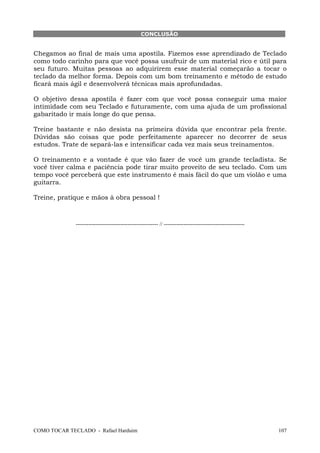COMO TOCAR TECLADO - Rafael Harduim 107
CONCLUSÃO
Chegamos ao final de mais uma apostila. Fizemos esse aprendizado de Teclado
como todo carinho para que você possa usufruir de um material rico e útil para
seu futuro. Muitas pessoas ao adquirirem esse material começarão a tocar o
teclado da melhor forma. Depois com um bom treinamento e método de estudo
ficará mais ágil e desenvolverá técnicas mais aprofundadas.
O objetivo dessa apostila é fazer com que você possa conseguir uma maior
intimidade com seu Teclado e futuramente, com uma ajuda de um profissional
gabaritado ir mais longe do que pensa.
Treine bastante e não desista na primeira dúvida que encontrar pela frente.
Dúvidas são coisas que pode perfeitamente aparecer no decorrer de seus
estudos. Trate de separá-las e intensificar cada vez mais seus treinamentos.
O treinamento e a vontade é que vão fazer de você um grande tecladista. Se
você tiver calma e paciência pode tirar muito proveito de seu teclado. Com um
tempo você perceberá que este instrumento é mais fácil do que um violão e uma
guitarra.
Treine, pratique e mãos à obra pessoal !
---------------------------------------------- // ---------------------------------------------
 