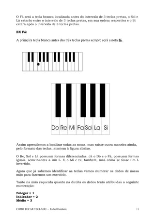 COMO TOCAR TECLADO - Rafael Harduim 11
O Fá será a tecla branca localizada antes do intervalo de 3 teclas pretas, o Sol e
Lá estarão entre o intervalo de 3 teclas pretas, em sua ordem respectiva e o Si
estará após o intervalo de 3 teclas pretas.
EX Fá:
A primeira tecla branca antes das três teclas pretas sempre será a nota fá.
Assim aprendemos a localizar todas as notas, mas existe outra maneira ainda,
pelo formato das teclas, atentem à figura abaixo.
O Re, Sol e Lá possuem formas diferenciadas. Já o Dó e o Fá, possuem formas
iguais, semelhantes a um L. E o Mi e Si, também, mas como se fosse um L
invertido.
Agora que já sabemos identificar as teclas vamos numerar os dedos de nossa
mão para fazermos um exercício.
Tanto na mão esquerda quanto na direita os dedos terão atribuídas a seguinte
numeração:
Polegar = 1
Indicador = 2
Médio = 3
 