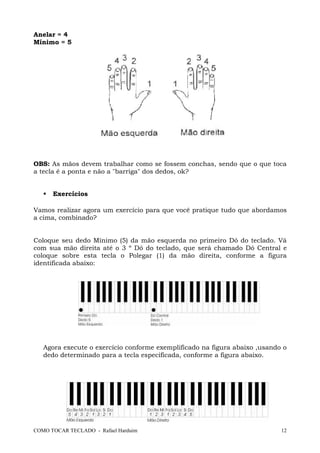 COMO TOCAR TECLADO - Rafael Harduim 12
Anelar = 4
Mínimo = 5
OBS: As mãos devem trabalhar como se fossem conchas, sendo que o que toca
a tecla é a ponta e não a "barriga" dos dedos, ok?
Exercícios
Vamos realizar agora um exercício para que você pratique tudo que abordamos
a cima, combinado?
Coloque seu dedo Mínimo (5) da mão esquerda no primeiro Dó do teclado. Vá
com sua mão direita até o 3 º Dó do teclado, que será chamado Dó Central e
coloque sobre esta tecla o Polegar (1) da mão direita, conforme a figura
identificada abaixo:
Agora execute o exercício conforme exemplificado na figura abaixo ,usando o
dedo determinado para a tecla especificada, conforme a figura abaixo.
 