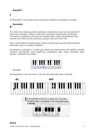 COMO TOCAR TECLADO - Rafael Harduim 14
- Bequadro
O Bequadro é um acidente que serve para eliminar sustenidos e bemóis.
- Sustenido
#
É o nome que damos quando queremos representar uma nota acrescida de
meio tom, exemplo: Temos a nota Dó e queremos representar (na Escala
Cromática) a próxima nota que vem depois dela, então essa próxima nota
chamar-se-á Dó# ou Dó sustenido, porque está entre Dó e Ré.
Essa convenção foi criada porque nosso ouvido capta apenas determinados
intervalos, que é a escala cromática.
Geralmente sustenido é o nome que damos às teclas pretas do teclado, quando
estamos executando uma seqüência ascendente (que sobe). Exemplo mais
prático - olhando no teclado.
Exemplo:
Aumentando a nota em meio (1/2) tom (da esquerda para a direita)
dó dó#
Bemol
 