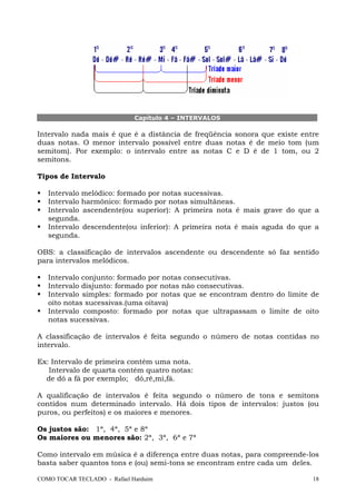 COMO TOCAR TECLADO - Rafael Harduim 18
Capítulo 4 – INTERVALOS
Intervalo nada mais é que é a distância de freqüência sonora que existe entre
duas notas. O menor intervalo possível entre duas notas é de meio tom (um
semitom). Por exemplo: o intervalo entre as notas C e D é de 1 tom, ou 2
semitons.
Tipos de Intervalo
Intervalo melódico: formado por notas sucessivas.
Intervalo harmônico: formado por notas simultâneas.
Intervalo ascendente(ou superior): A primeira nota é mais grave do que a
segunda.
Intervalo descendente(ou inferior): A primeira nota é mais aguda do que a
segunda.
OBS: a classificação de intervalos ascendente ou descendente só faz sentido
para intervalos melódicos.
Intervalo conjunto: formado por notas consecutivas.
Intervalo disjunto: formado por notas não consecutivas.
Intervalo simples: formado por notas que se encontram dentro do limite de
oito notas sucessivas.(uma oitava)
Intervalo composto: formado por notas que ultrapassam o limite de oito
notas sucessivas.
A classificação de intervalos é feita segundo o número de notas contidas no
intervalo.
Ex: Intervalo de primeira contém uma nota.
Intervalo de quarta contém quatro notas:
de dó a fá por exemplo; dó,ré,mi,fá.
A qualificação de intervalos é feita segundo o número de tons e semitons
contidos num determinado intervalo. Há dois tipos de intervalos: justos (ou
puros, ou perfeitos) e os maiores e menores.
Os justos são: 1ª, 4ª, 5ª e 8ª
Os maiores ou menores são: 2ª, 3ª, 6ª e 7ª
Como intervalo em música é a diferença entre duas notas, para compreende-los
basta saber quantos tons e (ou) semi-tons se encontram entre cada um deles.
 