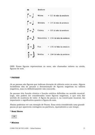 COMO TOCAR TECLADO - Rafael Harduim 21
OBS: Essas figuras representam os sons; são chamadas valores ou ainda,
figuras de som.
* PAUSAS
Já as pausas são figuras que indicam duração de silêncio entre os sons. Alguns
tecladistas dão às pausas a denominação de figuras negativas ou valores
negativos, mas eu definitivamente não concordo.
As pausas têm função rítmica e função estética definidas no sentido musical.
Logo, não podem ser consideradas como figuras negativas, o que vem dar
sentido de ausência de valor. A figura da pausa é, na construção musical, tão
importante e significativa quanto a figura do som.
Abaixo podemos ver um exemplo de Pausa. Essa seria considerada uma grande
pausa já que aparecem contagens na partitura, equivalentes a um tempo.
* Semi Breve
* Mínima
 