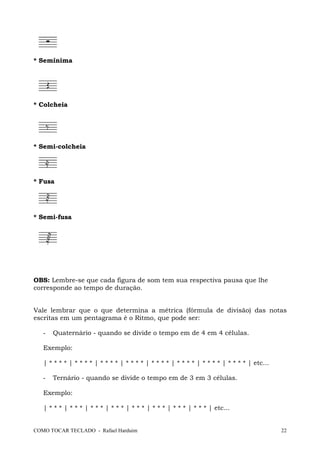 COMO TOCAR TECLADO - Rafael Harduim 22
* Semínima
* Colcheia
* Semi-colcheia
* Fusa
* Semi-fusa
OBS: Lembre-se que cada figura de som tem sua respectiva pausa que lhe
corresponde ao tempo de duração.
Vale lembrar que o que determina a métrica (fórmula de divisão) das notas
escritas em um pentagrama é o Ritmo, que pode ser:
- Quaternário - quando se divide o tempo em de 4 em 4 células.
Exemplo:
| * * * * | * * * * | * * * * | * * * * | * * * * | * * * * | * * * * | * * * * | etc...
- Ternário - quando se divide o tempo em de 3 em 3 células.
Exemplo:
| * * * | * * * | * * * | * * * | * * * | * * * | * * * | * * * | etc...
 