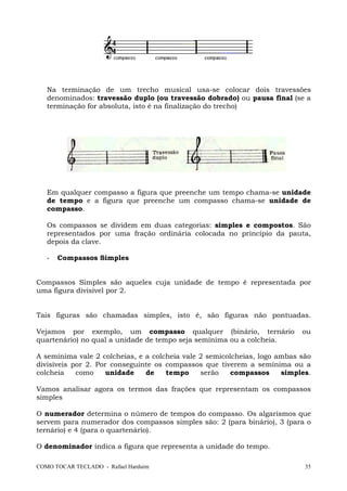 COMO TOCAR TECLADO - Rafael Harduim 35
Na terminação de um trecho musical usa-se colocar dois travessões
denominados: travessão duplo (ou travessão dobrado) ou pausa final (se a
terminação for absoluta, isto é na finalização do trecho)
Em qualquer compasso a figura que preenche um tempo chama-se unidade
de tempo e a figura que preenche um compasso chama-se unidade de
compasso.
Os compassos se dividem em duas categorias: simples e compostos. São
representados por uma fração ordinária colocada no princípio da pauta,
depois da clave.
- Compassos Simples
Compassos Simples são aqueles cuja unidade de tempo é representada por
uma figura divisível por 2.
Tais figuras são chamadas simples, isto é, são figuras não pontuadas.
Vejamos por exemplo, um compasso qualquer (binário, ternário ou
quartenário) no qual a unidade de tempo seja semínima ou a colcheia.
A semínima vale 2 colcheias, e a colcheia vale 2 semicolcheias, logo ambas são
divisíveis por 2. Por conseguinte os compassos que tiverem a semínima ou a
colcheia como unidade de tempo serão compassos simples.
Vamos analisar agora os termos das frações que representam os compassos
simples
O numerador determina o número de tempos do compasso. Os algarismos que
servem para numerador dos compassos simples são: 2 (para binário), 3 (para o
ternário) e 4 (para o quartenário).
O denominador indica a figura que representa a unidade do tempo.
 