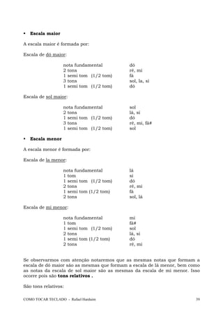 COMO TOCAR TECLADO - Rafael Harduim 39
Escala maior
A escala maior é formada por:
Escala de dó maior:
nota fundamental dó
2 tons ré, mi
1 semi tom (1/2 tom) fá
3 tons sol, la, si
1 semi tom (1/2 tom) dó
Escala de sol maior:
nota fundamental sol
2 tons lá, si
1 semi tom (1/2 tom) dó
3 tons ré, mi, fá#
1 semi tom (1/2 tom) sol
Escala menor
A escala menor é formada por:
Escala de la menor:
nota fundamental lá
1 tom si
1 semi tom (1/2 tom) dó
2 tons ré, mi
1 semi tom (1/2 tom) fá
2 tons sol, lá
Escala de mi menor:
nota fundamental mi
1 tom fá#
1 semi tom (1/2 tom) sol
2 tons lá, si
1 semi tom (1/2 tom) dó
2 tons ré, mi
Se observarmos com atenção notaremos que as mesmas notas que formam a
escala de dó maior são as mesmas que formam a escala de lá menor, bem como
as notas da escala de sol maior são as mesmas da escala de mi menor. Isso
ocorre pois são tons relativos .
São tons relativos:
 