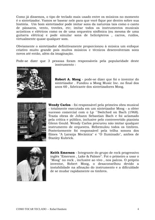 COMO TOCAR TECLADO - Rafael Harduim 4
Como já dissemos, o tipo de teclado mais usado entre os músicos no momento
é o sintetizador. Vamos se basear nele para que você fique por dentro sobre sua
história. Um bom sintetizador pode imitar sons da natureza tais como o canto
de pássaros, vento, trovões, etc; imitar todos os instrumentos musicais
acústicos e elétricos como os de uma orquestra sinfônica (ou mesma de uma
guitarra elétrica) e pode simular sons de helicópteros , carros, ruídos,
virtualmente quase qualquer som.
Obviamente o sintetizador definitivamente proporcionou à música um enfoque
criativo muito grande pois muitos músicos e técnicos desenvolveram sons
novos até então, além da imaginação.
Pode-se dizer que 3 pessoas foram responsáveis pela popularidade deste
instrumento :
Robert A. Moog - pode-se dizer que foi o inventor do
sintetizador . Fundou a Moog Music Inc. no final dos
anos 60 , fabricante dos sintetizadores Moog.
Wendy Carlos - foi responsável pela primeira obra musical
- totalmente executada em um sintetizador Moog - a obter
sucesso comercial com o Lp ´´Switched on Bach (1968).
Trazia obras de Johann Sebastian Bach e foi aclamado
pela crítica e público, inclusive pelo controvertido pianista
Glenn Gould. Wendy Carlos procurou não imitar qualquer
instrumento de orquestra. Reformulou todos os timbres.
Posteriormente foi responsável pela trilha sonora dos
filmes "A Laranja Mecânica" e "O Iluminado", ambos de
Stanley Kubrick.
Keith Emerson - Integrante do grupo de rock progressivo
inglês "Emerson , Lake & Palmer". Foi o primeiro a usar o
"Moog" no rock , inclusive ao vivo , nos palcos. O próprio
inventor, Robert Moog, o desaconselhou devido a
instabilidade na afinação do instrumento e a dificuldade
de se mudar rapidamente os timbres.
 