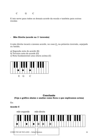 COMO TOCAR TECLADO - Rafael Harduim 46
C G C
E isto serve para todos os demais acorde da escala e também para outras
escalas
- Mão Direita (acorde na 1a inversão)
A mão direita tocará o mesmo acorde, no caso C, na primeira inversão, arpejado
ou batido.
a) Segunda nota do acorde (E)
b) Terceira nota do acorde (G)
c) Nota fundamental uma oitava acima (C)
E G C
Conclusão
(Veja o gráfico abaixo e analise como ficou o que explicamos acima)
Ex:
Acorde C
mão esquerda mão direita
 