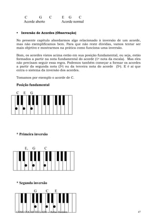 COMO TOCAR TECLADO - Rafael Harduim 47
C G C E G C
Acorde aberto Acorde normal
Inversão de Acordes (Observação)
No presente capítulo abordarmos algo relacionado à inversão de um acorde,
mas não exemplificamos bem. Para que não reste dúvidas, vamos tentar ser
mais objetivo e mostrarmos na prática como funciona uma inversão.
Bom, os acordes vistos acima estão em sua posição fundamental, ou seja, estão
formados a partir na nota fundamental do acorde (1a nota da escala). Mas eles
não precisam seguir essa regra. Podemos também começar a formar os acordes
a partir da segunda nota (3a) ou da terceira nota do acorde (5a). E é aí que
entra o sistema da inversão dos acordes.
Tomamos por exemplo o acorde de C.
Posição fundamental
C E G
* Primeira inversão
E, G C
* Segunda inversão
G C E
 