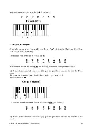 COMO TOCAR TECLADO - Rafael Harduim 49
Consequentemente o acorde de F é formado:
1a 3a 5a ou F A C
F (fá maior)
F A C
Acorde Menor (m)
O acorde menor é representado pela letra “m” minúscula (Exemplo Cm, Dm,
Em, Bm, e muitos outros).
Tomamos com exemplo a escala de C:
C D E F G A B C
1a 2a 3a 4a 5a 6a 7a 8a
Um acorde maior, no caso Cm (dó menor),tomamos as seguintes notas:
a) A nota fundamental do acorde (1a) que na qual leva o nome do acorde (C no
caso)
b) Uma terça menor (Eb), diminuindo meio (1/2) tom de E
c) Uma quinta (G)
Cm (dó menor)
C Eb G
Do mesmo modo acontece com o acorde de Gm (sol menor):
G A B C D E F G
1a 2a 3a 4a 5a 6a 7a 8a
a) A nota fundamental do acorde (1a) que na qual leva o nome do acorde (G no
caso)
 
