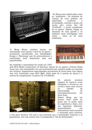 COMO TOCAR TECLADO - Rafael Harduim 5
Os Moog mais sofisticados eram
os "modulares". Os módulos de
criação de sons podiam ser
adquiridos conforme a
necessidade, contudo o preço era
muito alto, acima dos U$
10.000,00 , e muito complicado
de se operar. Podiam chegar ao
tamanho de uma parede e os
módulos eram interligados com
cabos , como os de uma
telefonista.
A Moog Music resolveu lançar um
sintetizador mais barato e fácil de se operar ,
certamente sacrificando sua flexibilidade.
Surgia o "Minimoog" que foi provavelmente o
sintetizador mais importante pela sua
popularidade.
Na realidade o sintetizador foi criado em 1955
pela RCA (Radio Corporation of America). Apesar de ter ganho o Prêmio Nobel
nesse ano, este sintetizador era um instrumento que somente podia ser operado
por técnicos. Engenheiros especializados precisavam de horas para criar algum
som útil. Conhecido como RCA MkII, tinha mais de 2 metros de altura e 5
metros de comprimento. Custava U$ 175.000,00.
Os poucos músicos
capazes de operá-lo eram
obrigados a revezar-se em
turnos e fazer uma reserva
no estúdio da
Universidade de
Columbia/Princeton em
Nova York.
Robert Moog, por ser
músico (teve aulas de
piano por 12 anos), além
de engenheiro e físico, teve
um approach diferente,
desenvolvendo um
instrumento mais acessível
e orientado para músicos,
e não para técnicos. Foi com a sua invenção que o sintetizador começou a se
popularizar. Por esse motivo eele é considerado o "Pai do Sintetizador".
 