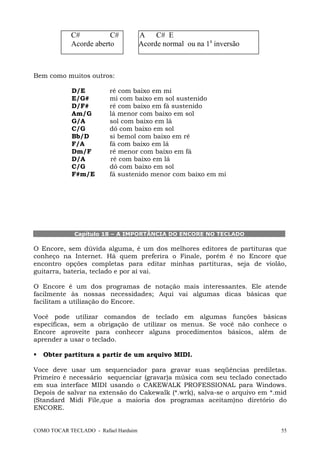 COMO TOCAR TECLADO - Rafael Harduim 55
C# C# A C# E
Acorde aberto Acorde normal ou na 1a
inversão
Bem como muitos outros:
D/E ré com baixo em mi
E/G# mi com baixo em sol sustenido
D/F# ré com baixo em fá sustenido
Am/G lá menor com baixo em sol
G/A sol com baixo em lá
C/G dó com baixo em sol
Bb/D si bemol com baixo em ré
F/A fá com baixo em lá
Dm/F ré menor com baixo em fá
D/A ré com baixo em lá
C/G dó com baixo em sol
F#m/E fá sustenido menor com baixo em mi
Capítulo 18 – A IMPORTÂNCIA DO ENCORE NO TECLADO
O Encore, sem dúvida alguma, é um dos melhores editores de partituras que
conheço na Internet. Há quem preferira o Finale, porém é no Encore que
encontro opções completas para editar minhas partituras, seja de violão,
guitarra, bateria, teclado e por aí vai.
O Encore é um dos programas de notação mais interessantes. Ele atende
facilmente às nossas necessidades; Aqui vai algumas dicas básicas que
facilitam a utilização do Encore.
Você pode utilizar comandos de teclado em algumas funções básicas
específicas, sem a obrigação de utilizar os menus. Se você não conhece o
Encore aproveite para conhecer alguns procedimentos básicos, além de
aprender a usar o teclado.
Obter partitura a partir de um arquivo MIDI.
Voce deve usar um sequenciador para gravar suas seqüências prediletas.
Primeiro é necessário sequenciar (gravar)a música com seu teclado conectado
em sua interface MIDI usando o CAKEWALK PROFESSIONAL para Windows.
Depois de salvar na extensão do Cakewalk (*.wrk), salva-se o arquivo em *.mid
(Standard Midi File,que a maioria dos programas aceitam)no diretório do
ENCORE.
 