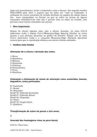 COMO TOCAR TECLADO - Rafael Harduim 56
Após este procedimento, feche o Cakewalk e abra o Encore. Em seguida escolha
FILE/OPEN para abrir o arquivo que foi salvo em *.mid no Cakewalk. A
utilização de certos comandos de teclado facilitam na rapidez da edição básica
das suas composições no Encore no que se refere ao acesso de alguns
comandos utilizados.Com isso não é preciso tirar as mãos no teclado, sem
precisar caçar tantos comandos nos menus.
Dica Importante
Depois de alterar alguma nota, seja a altura, duração, etc peça Ctrl+A
(selecionar tudo) e depois Ctrl+J-Measures/Align Spacing (Alinhar as notas
quanto à sua posição, Quantize ao gráfico do Encore). Depois use de novo
Ctrl+J (selecionar tudo) e o comando Measures/Align Playback (Quantize
sonoro) para que a reprodução obedeça aos novos critérios adotados.
Atalhos mais Usados
Alteração da a altura e duração das notas.
1=Breve
2=Semibreve
3=Mínima
4=Semínima
5=Colcheia
6=Semicolcheia
7=Fusa
8=Semifusa
Colocação e eliminação de sinais de alteração como sustenidos, bemois,
bequadros ,notas pontuadas.
S= Sustenido
F= Bemol
N= Bequadro
Schift+S= Dobrado Sustenido
Schift+F= Dobrado Bemol
Schift+N= Bequadro
D= Ponto
Schift+D= Duplo Ponto
T= Quiáltera
Transformação de notas em pausa e vice versa.
R
Inversão das hastes(para cima ou para baixo)
Ctrl+U= Para cima
 