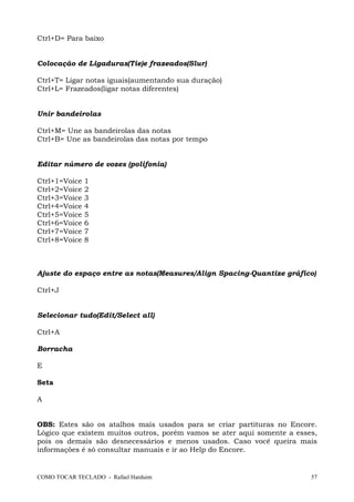 COMO TOCAR TECLADO - Rafael Harduim 57
Ctrl+D= Para baixo
Colocação de Ligaduras(Tie)e frazeados(Slur)
Ctrl+T= Ligar notas iguais(aumentando sua duração)
Ctrl+L= Frazeados(ligar notas diferentes)
Unir bandeirolas
Ctrl+M= Une as bandeirolas das notas
Ctrl+B= Une as bandeirolas das notas por tempo
Editar número de vozes (polifonia)
Ctrl+1=Voice 1
Ctrl+2=Voice 2
Ctrl+3=Voice 3
Ctrl+4=Voice 4
Ctrl+5=Voice 5
Ctrl+6=Voice 6
Ctrl+7=Voice 7
Ctrl+8=Voice 8
Ajuste do espaço entre as notas(Measures/Align Spacing-Quantize gráfico)
Ctrl+J
Selecionar tudo(Edit/Select all)
Ctrl+A
Borracha
E
Seta
A
OBS: Estes são os atalhos mais usados para se criar partituras no Encore.
Lógico que existem muitos outros, porém vamos se ater aqui somente a esses,
pois os demais são desnecessários e menos usados. Caso você queira mais
informações é só consultar manuais e ir ao Help do Encore.
 