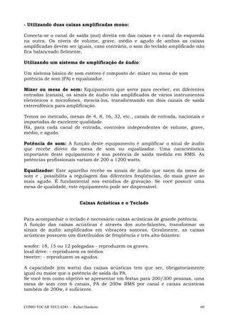 COMO TOCAR TECLADO - Rafael Harduim 60
- Utilizando duas caixas amplificadas mono:
Conecta-se o canal de saída (out) direita em das caixas e o canal da esquerda
na outra. Os níveis de volume, grave, médio e agudo de ambas as caixas
amplificadas devem ser iguais, caso contrário, o som do teclado amplificado não
fica balanceado fielmente.
Utilizando um sistema de amplificação de áudio:
Um sistema básico de som estéreo é composto de: mixer ou mesa de som
potência de som (PA) e equalizador.
Mixer ou mesa de som: Equipamento que serve para receber, em diferentes
entradas (canais), os sinais de áudio não amplificados de vários instrumentos
eletrônicos e microfones, mescla-los, transformando em dois canais de saída
estereofônica para amplificação.
Temos no mercado, mesas de 4, 8, 16, 32, etc., canais de entrada, nacionais e
importadas de excelente qualidade.
Há, para cada canal de entrada, controles independentes de volume, grave,
médio, e agudo.
Potência de som: A função deste equipamento é amplificar o sinal de áudio
que recebe direto da mesa de som ou equalizador. Uma característica
importante deste equipamento é sua potência de saída medida em RMS. As
potências profissionais variam de 200 a 1200 watts.
Equalizador: Este aparelho recebe os sinais de áudio que saem da mesa de
som e , possibilita a regulagem das diferentes freqüências, do mais grave ao
mais agudo. É fundamental nos estúdios de gravação. Se você possuir uma
mesa de qualidade, este equipamento pode ser dispensável.
Caixas Acústicas e o Teclado
Para acompanhar o teclado é necessário caixas acústicas de grande potência.
A função das caixas acústicas é através dos auto-falantes, transformar os
sinais de áudio amplificados em vibrações sonoras. Geralmente, as caixas
acústicas possuem um distribuídos de freqüência e três alto-falantes:
woofer: 18, 15 ou 12 polegadas - reproduzem os graves.
loud drive: - reproduzem os médios
tweeter: - reproduzem os agudos.
A capacidade (em watts) das caixas acústicas tem que ser, obrigatoriamente
igual ou maior que a potência de saída da PA.
Se você tem como objetivo se apresentar em festas para 200/300 pessoas, uma
mesa de som com 6 canais, PA de 200w RMS por canal e caixas acústicas
também de 200w, é suficiente.
 