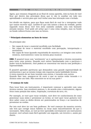 COMO TOCAR TECLADO - Rafael Harduim 61
Capítulo 21 – DICAS FUNDAMENTAIS PARA SEU APRENDIZADO
Agora, que estamos chegando já ao final de nossa apostila, está na hora de você
ficar por dentro das principais dicas que te vão te auxiliar em todo seu
aprendizado e servirá para que você tenha uma boa interação com o teclado.
Irei dividir em tópicos, para que fique mais fácil de você ler e interpretar tudo
que vamos escrever aqui. Lembre-se que não somos o dono da verdade, porém
seguindo essas dicas você terá meio caminho andado. Leia com bastante
atenção mesmo. Você pode até achar que é uma coisa simples, mas no fundo
no fundo colherá frutos com isso no futuro.
* Principais elementos na hora de tocar:
Os principais são:
- Ser capaz de tocar o material escolhido com facilidade
- Ser capaz de tocar o material escolhido com percepção, interpretação e
sentimento.
- Ser capaz de tocar (quando requisitado) de maneira a se integrar com outros
músicos, instrumentos e sons na mesma peça musical.
OBS: É possível tocar com "sentimento" ao ir aprimorando a técnica necessária
para tocar uma música. Quando você estiver familiarizado com a partitura e
puder tocá-la facilmente, você poderá se concentrar em tocá-la com perfeição e
expressividade.
É possível aprender partituras que demandem uma grande expressividade de
sentimentos e que ao mesmo tempo não requerem tanta habilidade técnica.
A única maneira de ser bom tocando com outros, é tocando com outros.
Quando fizer isso, assegure-se de ouvir o que os outros estão tocando e à
música como um todo. Não concentre-se só na sua parte !
* O começo de tudo
Para tocar bem um instrumento, é importante começar a aprender com uma
técnica correta. Isso envolverá postura, e, de acordo com o instrumento, alguns
itens como posição das mãos, respiração, curvatura do arco, etc.
Por exemplo, se você quer tocar teclados, você deve ter conhecimento de como
posicionar suas mãos e pressionar as teclas; se você quer tocar guitarra você
deve saber como os dedos devem ser posicionados no braço e as maneiras de
pressionar as cordas.
Por isto você deve ter um bom professor. Se você começar da maneira correta,
não terá que corrigir maus hábitos ou tocar mais exaustivamente do que o
necessário. Além disso, se você já tiver aprendido corretamente um instrumento
musical, você achará mais fácil aprender um segundo, um terceiro e, assim por
diante.
 