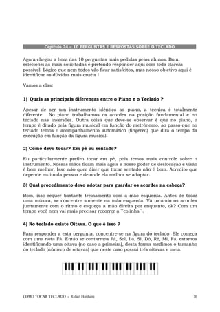 COMO TOCAR TECLADO - Rafael Harduim 70
Capítulo 24 – 10 PERGUNTAS E RESPOSTAS SOBRE O TECLADO
Agora chegou a hora das 10 perguntas mais pedidas pelos alunos. Bom,
selecionei as mais solicitadas e pretendo responder aqui com toda clareza
possível. Lógico que nem todos vão ficar satisfeitos, mas nosso objetivo aqui é
identificar as dúvidas mais cruéis !
Vamos a elas:
1) Quais as principais diferenças entre o Piano e o Teclado ?
Apesar de ser um instrumento idêntico ao piano, a técnica é totalmente
diferente. No piano trabalhamos os acordes na posição fundamental e no
teclado nas inversões. Outra coisa que deve-se observar é que no piano, o
tempo é ditado pela figura musical em função do metrônomo, ao passo que no
teclado temos o acompanhamento automático (fingered) que dirá o tempo da
execução em função da figura musical.
2) Como devo tocar? Em pé ou sentado?
Eu particularmente prefiro tocar em pé, pois temos mais controle sobre o
instrumento. Nossas mãos ficam mais ágeis e nosso poder de deslocação e visão
é bem melhor. Isso não quer dizer que tocar sentado não é bom. Acredito que
depende muito da pessoa e de onde ela melhor se adaptar.
3) Qual procedimento devo adotar para guardar os acordes na cabeça?
Bom, isso requer bastante treinamento com a mão esquerda. Antes de tocar
uma música, se concentre somente na mão esquerda. Vá tocando os acordes
juntamente com o ritmo e esqueça a mão direita por enquanto, ok? Com um
tempo você nem vai mais precisar recorrer a ``colinha``.
4) No teclado existe Oitava. O que é isso ?
Para responder a esta pergunta, concentre-se na figura do teclado. Ele começa
com uma nota Fá. Então se contarmos Fá, Sol, Lá, Si, Dó, Ré, Mi, Fá, estamos
identificando uma oitava (no caso a primeira), desta forma medimos o tamanho
do teclado (número de oitavas) que neste caso possui três oitavas e meia.
 
