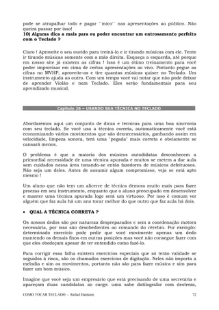 COMO TOCAR TECLADO - Rafael Harduim 72
pode se atrapalhar todo e pagar ``mico`` nas apresentações ao público. Não
queira passar por isso!
10) Alguma dica a mais para eu poder encontrar um entrosamento perfeito
com o Teclado ?
Claro ! Aproveite o seu ouvido para treiná-lo e ir tirando músicas com ele. Tente
ir tirando músicas somente com a mão direita. Esqueça a esquerda, até porque
em nosso site já existem as cifras ! Isso é um ótimo treinamento para você
poder improvisar em cima de certas apresentações ao vivo. Portanto pegue as
cifras no MVHP, aproveite-as e tire quantas músicas quiser no Teclado. Um
instrumento ajuda ao outro. Com um tempo você vai notar que não pode deixar
de aprender Violão e nem Teclado. Eles serão fundamentais para seu
aprendizado musical.
Capítulo 26 – USANDO SUA TÉCNICA NO TECLADO
Abordaremos aqui um conjunto de dicas e técnicas para uma boa sincronia
com seu teclado. Se você usa a técnica correta, automaticamente você está
economizando vários movimentos que são desnecessários, ganhando assim em
velocidade, limpeza sonora, terá uma "pegada" mais correta e obviamente se
cansará menos.
O problema é que a maioria dos músicos autodidatas desconhecem a
primordial necessidade de uma técnica apurada e muitos se metem a dar aula
sem cuidados nessa área tonando-se então fazedores de músicos defeituosos.
Não seja um deles. Antes de assumir algum compromisso, veja se está apto
mesmo !
Um aluno que não tem um alicerce de técnica demora muito mais para fazer
proezas em seu instrumento, enquanto que o aluno preocupado em desenvolver
e manter uma técnica apurada logo será um virtuoso. Por isso é comum ver
alguém que faz aula há um ano tocar melhor do que outro que faz aula há dois.
• QUAL A TÉCNICA CORRETA ?
Os nossos dedos são por natureza despreparados e sem a coordenação motora
necessária, por isso são desobedientes ao comando do cérebro. Por exemplo:
determinado exercício pode pedir que você movimente apenas um dedo
mantendo os demais fixos em outras posições mas você não consegue fazer com
que eles obedeçam apesar de ter entendido como fazê-lo.
Para corrigir essa falha existem exercícios especiais que só terão validade se
seguidos à risca, são os chamados exercícios de digitação. Neles não importa a
melodia e sim os movimentos, portanto não são para fazer música e sim para
fazer um bom músico.
Imagine que você seja um empresário que está precisando de uma secretária e
apareçam duas candidatas ao cargo: uma sabe datilografar com destreza,
 