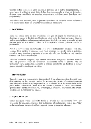 COMO TOCAR TECLADO - Rafael Harduim 73
usando todos os dedos e uma sincronia perfeita. Já a outra, despreparada, só
sabe bater à máquina com dois dedos, fica procurando a letra no teclado e
demora uma eternidade para acabar com o texto, pois bem, qual das duas você
empregaria?
As duas sabem escrever, mas o que fez a diferença? A técnica! Assim também é
com os músicos. Para ter uma técnica correta é necessário
• DISCIPLINA:
Mais vale meia hora ao dia praticando do que só pegar no instrumento no
domingo e passar o dia inteiro. O mínimo ideal seria de duas horas por dia que
podem ser divididos pelo decorrer do mesmo. Você deverá estar relaxado, atento
apenas para o seu estudo, livre de interrupções, numa postura correta e
confortável.
Perceba se você toca encurvando-se sobre o instrumento, cuidado com sua
coluna! Seja crítico e exigente com você mesmo, só mude para o próximo
exercício após dominar o anterior e preste atenção nos detalhes e nas manias
erradas que devem ser tiradas.
Deixe de lado toda preguiça, faça dessas horas uma obrigação, aprenda a sentir
falta de praticar. Faça os exercícios exatamente como é pedido, não dê
"jeitinhos" para facilitá-los, somente a prática constante irá facilitar a tornar
menos cansativo qualquer exercício.
• METRÔNOMO:
Esse deve ser seu companheiro inseparável! O metrônomo, além de medir seu
desempenho vai lhe manter dentro do andamento correto. Com o metrônomo
você adquirirá confiança e segurança e irá conhecer seus limites de velocidade
para então superá-los. Mas não se afobe! Aprenda a tocar lentamente,
"pianíssimo", sentindo cada nota, a vibração, a duração, as pausas, etc. Quem
pratica com metrônomo vai longe...
• AQUECIMENTO:
Como qualquer outra atividade física a prática no instrumento deve ser
precedida de uma aquecimento. Sair já tocando afobadamente, com a mão "fria"
só fará mal para os seus tendões e poderá trazer problemas adiante.
 