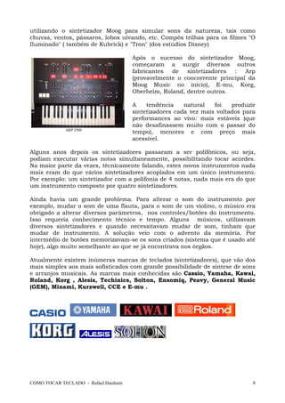 COMO TOCAR TECLADO - Rafael Harduim 8
utilizando o sintetizador Moog para simular sons da natureza, tais como
chuvas, ventos, pássaros, lobos uivando, etc. Compôs trilhas para os filmes "O
Iluminado" ( também de Kubrick) e "Tron" (dos estúdios Disney)
Após o sucesso do sintetizador Moog,
começaram a surgir diversos outros
fabricantes de sintetizadores : Arp
(provavelmente o concorrente principal da
Moog Music no inicio), E-mu, Korg,
Oberheim, Roland, dentre outros.
A tendência natural foi produzir
sintetizadores cada vez mais voltados para
performances ao vivo: mais estáveis (que
não desafinassem muito com o passar do
tempo), menores e com preço mais
acessível.
Alguns anos depois os sintetizadores passaram a ser polifônicos, ou seja,
podiam executar várias notas simultaneamente, possibilitando tocar acordes.
Na maior parte da vezes, técnicamente falando, estes novos instrumentos nada
mais eram do que vários sintetizadores acoplados em um único instrumento.
Por exemplo: um sintetizador com a polifonia de 4 notas, nada mais era do que
um instrumento composto por quatro sintetizadores.
Ainda havia um grande problema. Para alterar o som do instrumento por
exemplo, mudar o som de uma flauta, para o som de um violino, o músico era
obrigado a alterar diversos parâmetros, nos controles/botões do instrumento.
Isso requeria conhecimento técnico e tempo. Alguns músicos, utilizavam
diversos sintetizadores e quando necessitavam mudar de som, tinham que
mudar de instrumento. A solução veio com o advento da memória. Por
intermédio de botões memorizavam-se os sons criados (sistema que é usado até
hoje), algo muito semelhante ao que se já encontrava nos órgãos.
Atualmente existem inúmeras marcas de teclados (sintetizadores), que vão dos
mais simples aos mais sofisticados com grande possibilidade de síntese de sons
e arranjos musicais. As marcas mais conhecidas são Cassio, Yamaha, Kawai,
Roland, Korg , Alesis, Techinics, Solton, Ensomiq, Peavy, General Music
(GEM), Minami, Kurzwell, CCE e E-mu .
ARP 2500
 