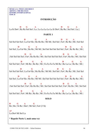 COMO TOCAR TECLADO - Rafael Harduim 86
MÚSICA 11: TWIST AND SHOUT
ARTISTA: THE BEATLES
GÊNERO: INTERNACIONAL
TOM: D
INTRODUÇÃO
D G A D G A
La Si Do# | Re Re Sol Sol | La | La La La La La Si Do# | Re Re | Sol Sol | La ||
PARTE 1
D G A D G A
Sol Sol Sol Sol | La Fa# Re | Re Re Re | Mi Mi | Sol Sol | Fa# | Re Re | Mi | Sol Sol
D G A D G A
Sol Sol | La Fa# Re | Re Re | Mi Mi | Sol Sol Sol Sol Sol Sol | Fa# | Re Re Re | Mi |
D G A D G A
| Sol Sol Sol Sol | Fa# | Re Re Re | Mi | Sol Sol Sol Sol Sol | Fa# | Re Re | Mi | Sol Sol
D G A D G A
Sol Sol Sol | Fa# | Mi Re | Re Re | Mi | Fa Fa Fa Fa Mi Re | Re La La | Re Re | Mi |
D G A D G A
Sol Sol Sol Sol | La Fa# Re | Re Re Re | Mi Mi | Sol Sol | Fa# | Re Re | Mi | Sol Sol
D G A D G A
Sol Sol | La Fa# Re | Re Re | Mi Mi | Sol Sol Sol Sol Sol Sol | Fa# | Re Re Re | Mi |
D G A D G A
| Sol Sol Sol Sol | Fa# | Re Re Re | Mi | Sol Sol Sol Sol Sol | Fa# | Re Re | Mi | Sol Sol
D G A D G A
Sol Sol Sol | Fa# | Mi Re | Re Re | Mi | Fa Fa Fa Fa Mi Re | Re La La | Re Re | Mi |
SOLO
D G A G
Re | Re | Si Re | Do# | Mi Sol | Fa# (3 X)
A7
La Do# Mi Sol La
* Repetir Parte 1, mais uma vez
 