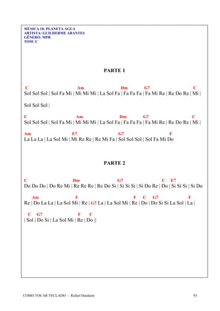 COMO TOCAR TECLADO - Rafael Harduim 93
MÚSICA 18: PLANETA ÁGUA
ARTISTA: GUILHERME ARANTES
GÊNERO: MPB
TOM: C
PARTE 1
C Am Dm G7 C
Sol Sol Sol | Sol Fa Mi | Mi Mi Mi | La Sol Fa | Fa Fa Fa | Fa Mi Re | Re Do Re | Mi |
Sol Sol Sol |
C Am Dm G7 C
Sol Sol Sol | Sol Fa Mi | Mi Mi Mi | La Sol Fa | Fa Fa Fa | Fa Mi Re | Re Do Re | Mi |
Am E7 G7 F
La La La | La Sol Mi | Mi Re Re | Re Mi Fa | Sol Sol Sol | Sol Fa Mi Do
PARTE 2
C Dm G7 C E7
Do Do Do | Do Re Mi | Re Re Re | Re Do Si | Si Si Si | Si Do Re | Do | Si Si Si | Si Do
Am F F C G7 F
Re | Do La La | La Sol Mi | Re | G7 La | La Sol Mi | Re | Do | Do Si Si La Sol | La |
C G7 F C
| Sol | Do Si | La Sol Mi | Re | Do ||
 