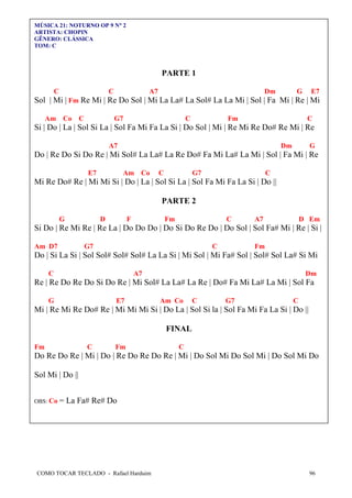 COMO TOCAR TECLADO - Rafael Harduim 96
MÚSICA 21: NOTURNO OP 9 N°°°° 2
ARTISTA: CHOPIN
GÊNERO: CLÁSSICA
TOM: C
PARTE 1
C C A7 Dm G E7
Sol | Mi | Fm Re Mi | Re Do Sol | Mi La La# La Sol# La La Mi | Sol | Fa Mi | Re | Mi
Am Co C G7 C Fm C
Si | Do | La | Sol Si La | Sol Fa Mi Fa La Si | Do Sol | Mi | Re Mi Re Do# Re Mi | Re
A7 Dm G
Do | Re Do Si Do Re | Mi Sol# La La# La Re Do# Fa Mi La# La Mi | Sol | Fa Mi | Re
E7 Am Co C G7 C
Mi Re Do# Re | Mi Mi Si | Do | La | Sol Si La | Sol Fa Mi Fa La Si | Do ||
PARTE 2
G D F Fm C A7 D Em
Si Do | Re Mi Re | Re La | Do Do Do | Do Si Do Re Do | Do Sol | Sol Fa# Mi | Re | Si |
Am D7 G7 C Fm
Do | Si La Si | Sol Sol# Sol# Sol# La La Si | Mi Sol | Mi Fa# Sol | Sol# Sol La# Si Mi
C A7 Dm
Re | Re Do Re Do Si Do Re | Mi Sol# La La# La Re | Do# Fa Mi La# La Mi | Sol Fa
G E7 Am Co C G7 C
Mi | Re Mi Re Do# Re | Mi Mi Mi Si | Do La | Sol Si la | Sol Fa Mi Fa La Si | Do ||
FINAL
Fm C Fm C
Do Re Do Re | Mi | Do | Re Do Re Do Re | Mi | Do Sol Mi Do Sol Mi | Do Sol Mi Do
Sol Mi | Do ||
OBS: Co = La Fa# Re# Do
 