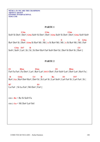 MÚSICA 25: WE ARE THE CHAMPIONS
ARTISTA: QUEEN
GÊNERO: INTERNACIONAL
TOM: C#M

PARTE 1
C#m

C#m

C#m

Sol# Si Do# | Do# | G#m Sol# Si Do# | Do# | G#m Sol# Si Do# | Do# | G#m Sol# Sol#
C#m

E

E

E

G#m

Re# Do# Si | Do# | G#m Si Re# Mi | Mi | A Si Re# Mi | Mi | A Si Re# Mi | Mi | Fa#
C#m F#7

B

C#

Sol# | Sol# | La# | Si | Si | Si Do# Re# Fa# Sol# Do# Si | Do# Si Do# Si | Do# ||

PARTE 2

F#

Bbm

Ebm

F#

Bbm

Fa# Fa Fa# | Fa Do# | La# | Re# La# | B C# Do# | Fa# Sol# La# | Do# La# | Re# Fa |
B

G#m

C#

B

Bo

F#

F#7

Re# | Go | Re# Do# Re# | Do# Si | Si La# Si | La# Sol# | La# Fa# Si | La# Fa# | Si |
B7

F#

La Fa# | Si La Fa# | Mi Do# | Fa# ||

OBS 1: Bo

= Re Si Sol# Fa

OBS 2: Go

= Mi Do# La# Sol

COMO TOCAR TECLADO - Rafael Harduim

100

 
