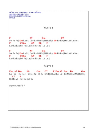 MÚSICA 31: YESTERDAY (CIFRA BÔNUS)
ARTISTA: THE BEATLES
GÊNERO: INTERNACIONAL
TOM: F

PARTE 1

F
A7
Dm
C7
Sol Fa Fa | Em La Si | Do# Re Mi Fa | Mi Re Re| Bb Re Re | Do La# La Sol |
F
C Dm
G7
Bb
F
La# La La | Sol Fa | La | Sol Re | Fa | La La ||
F
A7
Dm
C7
Sol Fa Fa | Em La Si | Do# Re Mi Fa | Mi Re Re| Bb Re Re | Do La# La Sol |
F
C Dm
G7
Bb
F
La# La La | Sol Fa | La | Sol Re | Fa | La La ||

PARTE 2
Em A7 Dm
Bb
Gm
C7
F Em A7 Dm Bb
Gm
La La | Re Mi | Fa | Mi Re | Mi Re | Do Re | La | La La | Re Mi | Fa | Mi Re | Mi
C7
F
Re Do Mi | Fa | Do La# La
Repetir PARTE 1

COMO TOCAR TECLADO - Rafael Harduim

106

 
