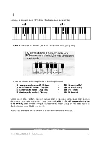 Diminui a nota em meio (1/2) tom, (da direita para a esquerda).

sol

sol b

OBS: Chama-se sol bemol (nota sol diminuída meio (1/2) tom).

Com as demais notas repete-se o mesmo processo:
fá aumentando meio (1/2) tom
lá aumentando meio (1/2) tom
ré diminuindo meio (1/2) tom
lá diminuindo meio (1/2) tom

=
=
=
=

fá# (fá sustenido)
lá# (lá sustenido)
réb (ré bemol)
láb (lá bemol)

Como você pôde notar, existem notas com o mesmo som, mas com nomes
diferentes como, por exemplo, nesse caso onde dó# = réb (dó sustenido é igual
a ré bemol) Isto ocorre porque aumentando meio (1/2) de dó será igual a
diminuirmos meio (1/2) tom de ré.
Nota: Futuramente estudaremos a Classificação dos intervalos.

Capítulo 2 – SISTEMA DE CIFRAS
COMO TOCAR TECLADO - Rafael Harduim

15

 