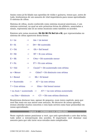 Assim como já foi falado nas apostilas de violão e guitarra, temos que, antes de
tudo, lembrarmos de um assunto de vital importância para nosso aprendizado:
O sistema de cifras.
Sistema de cifras, muito conhecido como sistema musical americano, é um
sistema universal, no qual as sete primeiras letras do alfabeto, associadas a
sinais, representa não só as notas musicais como também os acordes.
Existem sete notas musicais: Dó Ré Mi Fá Sol Lá e Si, que representadas no
sistema de cifras aparecem desta forma:
A = Lá

->

Am = Lá menor

B = Si

->

D# = Ré sustenido

C = Dó

->

Gb = Sol bemol

D = Ré

->

B7 = Si com sétima

E = Mi

->

C#m = Dó sustenido menor

F = Fá

->

F7 = Fá com sétima

G = Sol

->

Caum7 = Dó aumentado com sétima

m = Menor
b = Bemol
# = Sustenido

->

Cdim7 = Dó diminuto com sétima

->

Bb = Si bemol

->

7 = Com sétima

A7 = Lá com sétima

->

+ ou Aum = aumentado ->
- ou Dim = diminuto

->

Gbm = Sol bemol menor
A7+ = Lá com sétima aumentada
C7- = Dó com sétima diminuta

Resolvemos destacar isso, apesar de pequeno, num único capítulo, para que
você fixe mais em sua mente esse assunto. No decorrer de nossa apostila,
iremos abordar muitos conceitos e esta lição servirá como base primordial em
nosso aprendizado.
Capítulo 3 – ACORDES E SUA SIMBOLOGIA

Neste capítulo vamos posicionar a você, que está aprendendo a arte das teclas,
tudo sobre a interpretação dos acordes. É importante você dominar esse
assunto para que não torne seus estudos mais complicados.

COMO TOCAR TECLADO - Rafael Harduim

16

 
