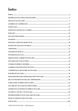 Índice
ÍNDICE ..........................................................................................................................................................................2
HISTÓRIA DO TECLADO E SINTETIZADOR ......................................................................................................3
INICIAÇÃO AO TECLADO .......................................................................................................................................7
ACORDES E SUA SIMBOLOGIA ...........................................................................................................................15
INTERVALOS.............................................................................................................................................................16
PARTITURA, FIGURAS OU VALORES ................................................................................................................18
DURAÇÃO ..................................................................................................................................................................23
NOTAS DE MEIO TEMPO .......................................................................................................................................26
LIGADURA .................................................................................................................................................................27
PONTO DE AUMENTO E DIMINUIÇÃO ..............................................................................................................28
SISTEMA DE NOTAÇÃO UNIVERSAL.................................................................................................................30
COMPASSOS ..............................................................................................................................................................32
ANDAMENTO MUSICAL.........................................................................................................................................36
ESTUDOS DAS ESCALAS ........................................................................................................................................36
FORMAÇÃO DE ACORDES NO TECLADO ........................................................................................................39
TOCANDO COM AS DUAS MÃOS .........................................................................................................................43
ACORDES MAIORES E MENORES.......................................................................................................................46
ACORDES COM BAIXO EM OUTRA NOTA........................................................................................................52
A IMPORTÂNCIA DO ENCORE NO TECLADO .................................................................................................54
FUNÇÕES DO TECLADO ........................................................................................................................................56
EQUIPAMENTOS PARA TRABALHAR COM O TECLADO ............................................................................58
DICAS FUNDAMENTAIS PARA SEU APRENDIZADO......................................................................................59
TABELAS DOS ACORDES MAIS USADOS ..........................................................................................................62
LIGANDO SEU TECLADO NO COMPUTADOR .................................................................................................66
10 PERGUNTAS E RESPOSTAS SOBRE O TECLADO ......................................................................................67
USANDO SUA TÉCNICA NO TECLADO ..............................................................................................................69
MÉTODO RÁPIDO E FÁCIL PARA SAIR TOCANDO .......................................................................................71
MÚSICAS CIFRADAS PARA TECLADO ..............................................................................................................73
CONCLUSÃO ...........................................................................................................................................................104
COMO TOCAR TECLADO - Rafael Harduim

2

 