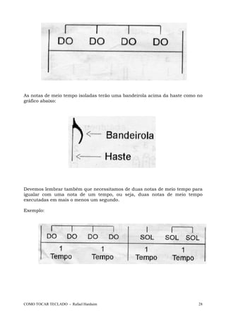 As notas de meio tempo isoladas terão uma bandeirola acima da haste como no
gráfico abaixo:

Devemos lembrar também que necessitamos de duas notas de meio tempo para
igualar com uma nota de um tempo, ou seja, duas notas de meio tempo
executadas em mais o menos um segundo.
Exemplo:

COMO TOCAR TECLADO - Rafael Harduim

28

 