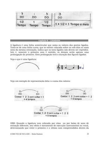 Capítulo 8 – LIGADURA

A ligadura é uma linha semicircular que soma os valores dos pontos ligados.
Trata-se de uma linha curva, que se estiver colocada sobre ou sob dois ou mais
sons da mesma entonação, indica que os sons ligados não devem ser repetidos.
Isto é, somente o primeiro som é emitido, os demais serão apenas uma
prolongação do primeiro. Esta prolongação terá a duração das figuras ligadas.
Veja o que é uma ligadura:

Veja um exemplo de representação dela e a soma dos valores:

OBS: Quando a ligadura vem colocada por cima ou por baixo de sons de
entoação diferente, seu efeito é meramente de execução instrumental ou vocal,
determinando que entre o primeiro e o último som compreendidos dentro da
COMO TOCAR TECLADO - Rafael Harduim

29

 