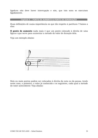 ligadura não deve haver interrupção e sim, que tais sons se executam
ligadamente.

Capítulo 9 – PONTO DE AUMENTO & PONTO DE DIMINUIÇÃO

Duas definições de suma importância no que diz respeito à partitura ! Vamos a
elas:
O ponto de aumento nada mais é que um ponto colocado à direita de uma
figura e que serve para aumentar a metade do valor de duração dela.
Veja um exemplo abaixo:

Dois ou mais pontos podem ser colocados à direita da nota ou da pausa, tendo
neste caso, o primeiro, o valor já conhecido e os seguintes, cada qual a metade
do valor antecedente: Veja abaixo:

COMO TOCAR TECLADO - Rafael Harduim

30

 