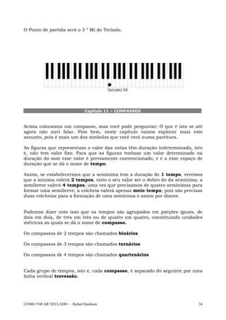 O Ponto de partida será o 3 º Mi do Teclado.

Capítulo 11 – COMPASSOS

Acima colocamos um compasso, mas você pode perguntar: O que é isto se até
agora não ouvi falar. Pois bem, neste capítulo vamos explorar mais este
assunto, pois é mais um dos símbolos que você verá numa partitura.
As figuras que representam o valor das notas têm duração indeterminada, isto
é, não tem valor fixo. Para que as figuras tenham um valor determinado na
duração do som esse valor é previamente convencionado, e é a esse espaço de
duração que se dá o nome de tempo.
Assim, se estabelecermos que a semínima tem a duração de 1 tempo, veremos
que a mínima valerá 2 tempos, visto o seu valor ser o dobro do da semínima; a
semibreve valerá 4 tempos, uma vez que precisamos de quatro semínimas para
formar uma semibreve; a colcheia valerá apenas meio tempo, pois são precisas
duas colcheias para a formação de uma semínima e assim por diante.
Podemos dizer com isso que os tempos são agrupados em porções iguais, de
dois em dois, de três em três ou de quatro em quatro, constituindo unidades
métricas as quais se dá o nome de compasso.
Os compassos de 2 tempos são chamados binários
Os compassos de 3 tempos são chamados ternários
Os compassos de 4 tempos são chamados quartenários

Cada grupo de tempos, isto é, cada compasso, é separado do seguinte por uma
linha vertical travessão.

COMO TOCAR TECLADO - Rafael Harduim

34

 