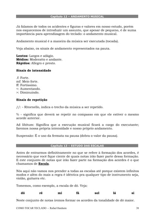 Capítulo 12 – ANDAMENTO MUSICAL

Já falamos de todos os acidentes e figuras e valores em nosso estudo, porém
nos esquecemos de introduzir um assunto, que apesar de pequeno, é de suma
importância para aprendizagem do teclado: o andamento musical.
Andamento musical é a maneira da música ser executada (tocada).
Veja abaixo, os sinais de andamento representados na pauta.
Lentos: Largos e adágio.
Médios: Moderatto e andante.
Rápidos: Allegro e presto.
Sinais de intensidade
.f: Forte.
mf: Meio forte.
ff: Fortíssimo.
<: Aumentando.
>: Diminuindo.
Sinais de repetição
//: - Ritornello, indica o trecho da música a ser repetido.
% - significa que deverá se repetir no compasso em que ele estiver o mesmo
acorde anterior.
Ad libitum: Significa que a execução musical ficará a cargo do executante;
faremos nossa própria intensidade e nosso próprio andamento.
Suspensão: É o uso da fermata na pausa (dobra o valor da pausa).
Capítulo 13 – ESTUDO DAS ESCALAS

Antes de entrarmos definitivamente no que se refere à formação dos acordes, é
necessário que você fique ciente de quais notas irão fazer parte dessa formação.
E este conjunto de notas que irão fazer parte na formação dos acordes é o que
chamamos de Escala.
Nós aqui não vamos nos prender a todas as escalas até porque existem infinitos
modos e além do mais a regra é idêntica pra qualquer tipo de instrumento seja,
violão, guitarra etc.
Tomemos, como exemplo, a escala de dó. Veja:
dó

ré

mi

fá

sol

lá

si

Neste conjunto de notas iremos formar os acordes da tonalidade de dó maior.
COMO TOCAR TECLADO - Rafael Harduim

38

 
