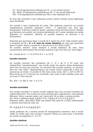 VI – Am (O agrupamento definido por VI - é um acorde menor)
VII - Bm5- (O agrupamento definido por VII - é um acorde diminuto)
VIII - C (O agrupamento definido por VIII é uma repetição do I)
Se você não entendeu o que colocamos acima, preste atenção nessa explicação
mais detalhada:
Um acorde é uma combinação de notas. Não podemos construir um acorde
simplesmente juntando quaisquer notas
e esperando que saia algo
harmonioso. É preciso conhecer quais e quantas notas devemos juntar. Sempre
que fizermos um acorde, ele constará geralmente de 3 notas tomadas da escala
diatônica ou cromática. Existem os acordes maiores, os menores e os
dissonantes.
Suponha que queiramos fazer o acorde de C maior (ou só C). Todo acorde maior
é composto da 1a , 3a e 5a nota da escala diatônica da nota que queremos
fazer o acorde. Assim o acorde de C deverá ter C (1a), E(3a) e G(5a).
Os acordes maiores usam somente a escala diatônica da nota. Uma
característica interessante dos acordes maiores e que eles têm um "som alegre".
Ex.: Acorde de G -> 1a G 3a B 5a D A -> A, C# E
Acordes menores
Os acordes menores são compostos da 1a ,5a e da 3a b (3a meio tom
abaixo).Para "transformarmos" um acorde maior em menor, basta abaixarmos
meio tom na terça (ou terceira). Ao contrário dos acordes maiores, os menores
têm um "som triste". Representamos um acorde menor colocando a letra m’
minúscula na frente. O acorde de Dm teria estas notas: D(1a ), A(5a )e F(3a b).
Pela escala de D o F deveria ser sustenido, mas como se deve abaixar meio tom
na terça o F fica natural.
Ex.: Gm -> G, Bb, D Am -> A, C, E

Acordes invertidos
Um acorde invertido é o mesmo acorde original mas com as notas tomadas em
ordens diferentes. Um acorde em outra inversão gera, logicamente, uma posição
diferente. Seria, a grosso modo, um "outro jeito" de se fazer o mesmo acorde.
Ex.: Para C podemos pegar C E G C E G, C E G C E G ou C E G C E G
Podemos ainda, além disso, fazer um acorde com mais de 3 notas, adicionando
a mesma nota mais de uma vez.
Ex.: C E G C E G ou C E G C E G
Assim podemos ter o mesmo acorde de inimagináveis maneiras. Isso é muito
válido no violão onde nem sempre é possível termos as notas para a formação
do acorde na seqüência 1a, 3a e 5a.
Acordes relativos
COMO TOCAR TECLADO - Rafael Harduim

43

 