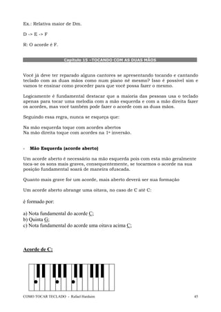 Ex.: Relativa maior de Dm.
D -> E -> F
R: O acorde é F.

Capítulo 15 –TOCANDO COM AS DUAS MÃOS

Você já deve ter reparado alguns cantores se apresentando tocando e cantando
teclado com as duas mãos como num piano né mesmo? Isso é possível sim e
vamos te ensinar como proceder para que você possa fazer o mesmo.
Logicamente é fundamental destacar que a maioria das pessoas usa o teclado
apenas para tocar uma melodia com a mão esquerda e com a mão direita fazer
os acordes, mas você também pode fazer o acorde com as duas mãos.
Seguindo essa regra, nunca se esqueça que:
Na mão esquerda toque com acordes abertos
Na mão direita toque com acordes na 1a inversão.

-

Mão Esquerda (acorde aberto)

Um acorde aberto é necessário na mão esquerda pois com esta mão geralmente
toca-se os sons mais graves, consequentemente, se tocarmos o acorde na sua
posição fundamental soará de maneira ofuscada.
Quanto mais grave for um acorde, mais aberto deverá ser sua formação
Um acorde aberto abrange uma oitava, no caso de C até C:

é formado por:
a) Nota fundamental do acorde C;
b) Quinta G;
c) Nota fundamental do acorde uma oitava acima C;

Acorde de C:

COMO TOCAR TECLADO - Rafael Harduim

45

 