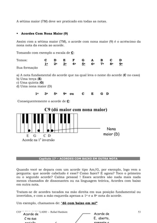 A sétima maior (7M) deve ser praticado em todas as notas.

Acordes Com Nona Maior (9)
Assim com a sétima maior (7M), o acorde com nona maior (9) é o acréscimo da
nona nota da escala ao acorde.
Tomando com exemplo a escala de C:
Temos:

C
1a

D
2a

E
3a

F
4a

G
5a

A
6a

B
7a

C
8a

D
9a

Sua formação
a) A nota fundamental do acorde que na qual leva o nome do acorde (C no caso)
b) Uma terça (E)
c) Uma quinta (G)
d) Uma nona maior (D)
1a

3a

5a

9a

ou

C

E

G

D

Consequentemente o acorde de C:

C9 (dó maior com nona maior)

Nona
maior (D)

E G
C D
a
Acorde na 1 inversão

Capítulo 17 – ACORDES COM BAIXO EM OUTRA NOTA

Quando você se depara com um acorde tipo Am/G, por exemplo, logo vem a
pergunta: que acorde cabeludo é esse? Como fazer? E agora? Toco o primeiro
ou o segundo acorde? Calma pessoal ! Esses acordes são nada mais nada
menos chamados de dissonantes ou na linguagem teórica, Acordes com baixo
em outra nota.
Tratam-se de acordes tocados na mão direita em sua posição fundamental ou
invertidos, e com a mão esquerda apenas a 1a e a 8a nota do acorde.
Um exemplo, chamamos de: “dó com baixo em mi”
COMO TOCAR TECLADO - Rafael Harduim

Acorde de
C na sua

Acorde de
E, aberto,

53

 