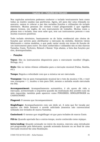 Capítulo 19 – FUNÇÕES DO TECLADO

Nos capítulos anteriores podemos conhecer o teclado teoricamente bem como
todas as noções usadas nas partituras. Agora, até para dar uma relaxada no
assunto, vamos te colocar a par das variadas funções e utilizações do teclado
eletrônico. Muitas pessoas me enviam e-mail perguntando o que significa
alguns termos, em inglês, de seu instrumento de trabalho. Muitas vezes a
pessoa tem o teclado, mas nem sabe que, tem um instrumento potente e com
muitas nuances positivas.
Todo teclado eletrônico, basicamente os de linha residencial são cheios de
funções que servem para abrilhantar a execução da melodia. Existem vários
fabricantes e vários modelos, o que pode variar muito em termo de função de
um instrumento para outro. Os mais conhecidos e utilizados são os das marcas
Yamaha, Casio, Technics, Roland e Kawai. Veja abaixo, a lista das funções por
eles, desempenhadas.
-

Funções

Voyce: São os instrumentos disponíveis para o executante escolher (Orgão,
Strings, etc.)
Style: São os vários rítimos utilizados para a execução musical (Valsa, Samba,
etc.)
Tempo: Regula a velocidade com que a música vai ser executada
Transpose: Usa-se para transposição musical (se o tom da musica é Dó, e você
usa transpose + 1, mudou o tom para Dó#, mesmo a melodia sendo executada
em Dó).
Accompanniment: Acompanhamento automático, é ele quem dá vida a
execução, acrescentado a orquestra quando da modulação dos acordes (uso da
mão esquerda), também pode aparecer como FINGERED, SINGLEFINGER ou
CASIOCHORD.
Fingered: O mesmo que Accompanniment.
Singlefinger: Acompanhamento com um dedo só. A nota que for tocada por
apenas um dedo formará o acorde solicitado (maneira não convencional
utilizada nos teclados de marca Yamaha).
Casiochord: O mesmo que singleflinger só que para teclados de marca Casio.
Fill-in: Quando apertado faz o contra-tempo, muito conhecido como repique.
Intro/ending: Quando acionado no início da musica, executa uma introdução
pré-programada pelo fabricante, quando acionada durante ou ao final de uma
execução musical faz uma finalização.
COMO TOCAR TECLADO - Rafael Harduim

58

 