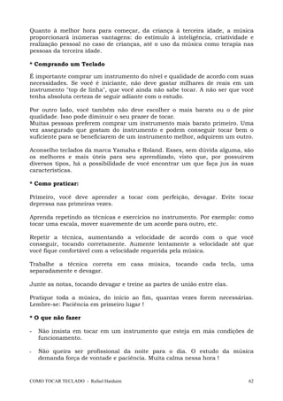 Quanto à melhor hora para começar, da criança à terceira idade, a música
proporcionará inúmeras vantagens: do estímulo à inteligência, criatividade e
realização pessoal no caso de crianças, até o uso da música como terapia nas
pessoas da terceira idade.
* Comprando um Teclado
É importante comprar um instrumento do nível e qualidade de acordo com suas
necessidades. Se você é iniciante, não deve gastar milhares de reais em um
instrumento "top de linha", que você ainda não sabe tocar. A não ser que você
tenha absoluta certeza de seguir adiante com o estudo.
Por outro lado, você também não deve escolher o mais barato ou o de pior
qualidade. Isso pode diminuir o seu prazer de tocar.
Muitas pessoas preferem comprar um instrumento mais barato primeiro. Uma
vez assegurado que gostam do instrumento e podem conseguir tocar bem o
suficiente para se beneficiarem de um instrumento melhor, adquirem um outro.
Aconselho teclados da marca Yamaha e Roland. Esses, sem dúvida alguma, são
os melhores e mais úteis para seu aprendizado, visto que, por possuírem
diversos tipos, há a possibilidade de você encontrar um que faça jus às suas
características.
* Como praticar:
Primeiro, você deve aprender a tocar com perfeição, devagar. Evite tocar
depressa nas primeiras vezes.
Aprenda repetindo as técnicas e exercícios no instrumento. Por exemplo: como
tocar uma escala, mover suavemente de um acorde para outro, etc.
Repetir a técnica, aumentando a velocidade de acordo com o que você
conseguir, tocando corretamente. Aumente lentamente a velocidade até que
você fique confortável com a velocidade requerida pela música.
Trabalhe a técnica correta em casa música, tocando cada tecla, uma
separadamente e devagar.
Junte as notas, tocando devagar e treine as partes de união entre elas.
Pratique toda a música, do início ao fim, quantas vezes forem necessárias.
Lembre-se: Paciência em primeiro lugar !
* O que não fazer
-

Não insista em tocar em um instrumento que esteja em más condições de
funcionamento.

-

Não queira ser profissional da noite para o dia. O estudo da música
demanda força de vontade e paciência. Muita calma nessa hora !

COMO TOCAR TECLADO - Rafael Harduim

62

 