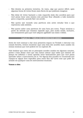 -

Não desista na primeira tentativa. Às vezes, algo que parece difícil, após
algumas horas de treino ficam mais fáceis do que podemos imaginar.

-

Não deixe de treine bastante a mão esquerda (mão dos acordes) para que
você possa tocar uma música sem precisar ficar olhando a todo momento
para a esquerda, quando fizer um acorde.

-

Não queira sair tocando uma partitura sem antes estudar bem o que
representa cada símbolo.

-

Não queira saber uma partitura de uma hora pra outra. Toque músicas a
partir do método que estamos expondo aqui, pois acaba sendo, inclusive,
um treinamento para que você adquira agilidade nas mãos e dedos.
Capítulo 22 – TABELA DOS ACORDES MAIS USADOS

Antes de você começar a dar seus primeiros toques no Teclado e executar sua
canção favorita, iremos enumerar aqui uma lista dos acordes mais usados em
nossas músicas que você poderá ver no capítulo 30.
Vale lembrar que esses são os principais acordes usados em algumas canções,
porém é bom deixar claro que não vamos colocar aqui todos que existem até
porque há infinitos e nossa apostila serve basicamente para que você possa
aprender sobre o instrumento em si. Ver figuras dos acordes eu recomendo que
compra-se algum livro específico para esses fins ok? Livro esse que pode ser
achado em qualquer casa de instrumentos musicais.
Vamos a eles:

COMO TOCAR TECLADO - Rafael Harduim

63

 
