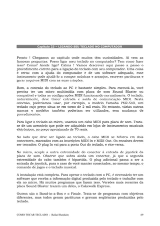 Capítulo 23 – LIGANDO SEU TECLADO NO COMPUTADOR

Pronto ! Chegamos ao capítulo onde muitos têm curiosidades. Aí vem as
famosas perguntas: Posso ligar meu teclado no computador? Tem como fazer
isso? Como? Aonde ligo? Calma ! Vamos descrever aqui passo a passo o
procedimento correto para a ligação do teclado com seu computador. Uma coisa
é certa: com a ajuda do computador e de um software adequado, esse
instrumento pode ajudá-lo a compor músicas e arranjos, escrever partituras e
gerar arquivos MIDI com as suas criações.
Bom, a conexão do teclado ao PC é bastante simples. Para executá-la, você
precisa ter um micro multimídia com placa de som Sound Blaster ou
compatível e todas as configurações MIDI funcionando normalmente. O teclado,
naturalmente, deve trazer entrada e saída de comunicação MIDI. Nesta
conexão, poderíamos usar, por exemplo, o modelo Yamaha PSR-540, um
teclado cujo preço situa-se em torno de 2 mil reais. No entanto, várias outras
marcas e modelos também poderiam ser utilizados, sem mudança de
procedimentos.
Para ligar o teclado ao micro, usamos um cabo MIDI para placa de som. Tratase de um acessório que pode ser adquirido em lojas de instrumentos musicais
eletrônicos, ao preço aproximado de 70 reais.
No lado que deve ser ligado ao teclado, o cabo MIDI se bifurca em dois
conectores, marcados com as inscrições MIDI In e MIDI Out. Os encaixes devem
ser trocados: O plug In vai para a porta Out do teclado, e vice-versa.
No micro, acople a outra extremidade do conector à entrada de joystick da
placa de som. Observe que sobra ainda um conector, já que a segunda
extremidade do cabo também é bipartida. O plug adicional passa a ser a
entrada de joystick, para o caso de você manter conectados, ao mesmo tempo, o
comando de jogos e o teclado musical.
A instalação está completa. Para operar o teclado com o PC, é necessário ter um
software que receba a informação digital produzida pelo teclado e trabalhe com
ela no micro. Há muitos programas que fazem isso. Versões mais recentes da
placa Sound Blaster trazem um deles, o Cakewalk Express.
Outros são o Band-in-a-Box e o Finale. Trata-se de programas com objetivos
diferentes, mas todos geram partituras e gravam seqüências produzidas pelo
teclado.

COMO TOCAR TECLADO - Rafael Harduim

69

 