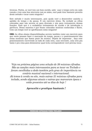 técnicas. Porém, se você tem um bom ouvido, sabe usar o tempo certo em cada
canção e tem uma boa sincronia com as mãos, você pode tirar bastante proveito
desse método e tocar como ninguém !
Este método é muito interessante, pois ajuda você a desenvolver sozinho a
aptidão do tempo e da pausa. É um exercício ótimo. Na verdade as cifras
colocadas aqui não servem só para diversão e sim para treinamento dessas
funções. Esse que é o verdadeiro treinamento de ouvido e de introdução à
partitura. Dessa maneira é que foram colocadas músicas conhecidas e fáceis.
Com um tempo você se aperfeiçoará como ninguém!
OBS: As cifras abaixo disponibilizadas servem também como um exercício para
que vocês possam fazer a marcação do tempo, pausa e o posicionamento das
notas musicais que fazem parte da música. Depois de impressas , faça esse
posicionamento escrevendo ao lado de cada nota, caso necessite, uma seta pra
baixo e pra cima para demonstrar qual tecla correspondente você precisa tocar.

--------------------------------------------------------------- // ---------------------------------------------------------------

Veja na próxima página uma seleção de 30 músicas cifradas.
São as canções mais interessantes para se tocar no Teclado e
foram escolhidas a dedo também pelo grau de importância no
cenário musical nacional e internacional.
Já temos à venda no site, mais outras 31 músicas cifradas para
teclado, sendo algumas atuais e outras que marcaram época e
estão presentes até os dias de hoje !
Aproveite e pratique bastante !

MÚSICAS CIFRADAS PARA TECLADO

COMO TOCAR TECLADO - Rafael Harduim

75

 