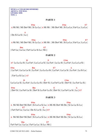 MÚSICA 4: NÃO QUERO DINHEIRO
ARTISTA: TIM MAIA
GÊNERO: MPB
TOM: A

PARTE 1
F#m

F#m

E7

A Mi Mi | Mi Do# Mi | Si La La | A Mi Mi | Mi Do# Mi | Si La La | Fa# La | La La |
A

| Do Si La Si | La ||
F#m

F#m

E7

A Mi Mi | Mi Do# Mi | Si La La | A Mi Mi | Mi Do# Mi | Si La La | Fa# La | La La |
Dm

E7

| Fa# La | La La | Fa# La La Si La | Mi ||
PARTE 2
D

E

C#m

A7 La La La Si | La Fa# | La La La Si | La Fa# | La La Si | La Fa# | La La La Si |
F#m

Bm

E7

A

| La Fa# | La La La Si | La Fa# | La La La Si | La Fa# | La La Si | La Fa# | La Si La |
| Fa# La Si La || A7
D

E

C#m

La La La Si | La Fa# | La La La Si | Do# Si | La Fa# La Si | Do# Si | La Fa# La Si |
F#m

Bm

E

A

| Do# Si | La Fa# La Si | Do# Si La Fa# La Si | Do# Si | La Fa# La Si | La || E7
PARTE 3
F#m

F#m

A Mi Mi Do# Mi Do# | Si La La Si La | A Mi Mi Do# Mi Do | Si La La Si La |
E7
A
| Fa# Fa# La | La La | Do Si La Si | La || E7
F#m

F#m

A Mi Mi Do# Mi Do# | Si La La Si La | A Mi Mi Do# Mi Do | Si La La Si La |
Dm

E7

Fa# Fa# La | La La | Fa# La La | Si La | Mi ||
COMO TOCAR TECLADO - Rafael Harduim

79

 