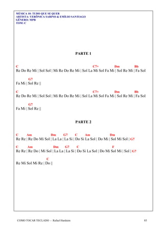 MÚSICA 10: TUDO QUE SE QUER
ARTISTA: VERÔNICA SABINO & EMÍLIO SANTIAGO
GÊNERO: MPB
TOM: C

PARTE 1
C

C7+

Dm

Bb

Re Do Re Mi | Sol Sol | Mi Re Do Re Mi | Sol La Mi Sol Fa Mi | Sol Re Mi | Fa Sol
G7

Fa Mi | Sol Re ||
C

C7+

Dm

Bb

Re Do Re Mi | Sol Sol | Mi Re Do Re Mi | Sol La Mi Sol Fa Mi | Sol Re Mi | Fa Sol
G7

Fa Mi | Sol Re ||

PARTE 2
C

Am

Dm

G7

C

Am

Dm

Re Re | Re Do Mi Sol | La La | La Si | Do Si La Sol | Do Mi | Sol Mi Sol | G7
C

Am

Dm

G7

C

F

Re Re | Re Do | Mi Sol | La La | La Si | Do Si La Sol | Do Mi Sol Mi | Sol | G7
C

Re Mi Sol Mi Re | Do ||

COMO TOCAR TECLADO - Rafael Harduim

85

 