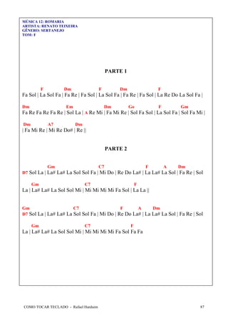 MÚSICA 12: ROMARIA
ARTISTA: RENATO TEIXEIRA
GÊNERO: SERTANEJO
TOM: F

PARTE 1
F

Dm

F

Dm

F

Fa Sol | La Sol Fa | Fa Re | Fa Sol | La Sol Fa | Fa Re | Fa Sol | La Re Do La Sol Fa |
Dm

Em

Dm

Go

F

Gm

Fa Re Fa Re Fa Re | Sol La | A Re Mi | Fa Mi Re | Sol Fa Sol | La Sol Fa | Sol Fa Mi |
Dm

A7

Dm

| Fa Mi Re | Mi Re Do# | Re ||

PARTE 2

Gm

C7

F

A

Dm

D7 Sol La | La# La# La Sol Sol Fa | Mi Do | Re Do La# | La La# La Sol | Fa Re | Sol
Gm

C7

F

La | La# La# La Sol Sol Mi | Mi Mi Mi Mi Fa Sol | La La ||

Gm
C7
F
A
Dm
D7 Sol La | La# La# La Sol Sol Fa | Mi Do | Re Do La# | La La# La Sol | Fa Re | Sol
Gm

C7

F

La | La# La# La Sol Sol Mi | Mi Mi Mi Mi Fa Sol Fa Fa

COMO TOCAR TECLADO - Rafael Harduim

87

 